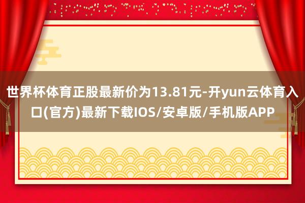 世界杯体育正股最新价为13.81元-开yun云体育入口(官方)最新下载IOS/安卓版/手机版APP
