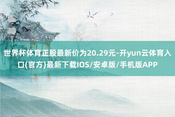 世界杯体育正股最新价为20.29元-开yun云体育入口(官方)最新下载IOS/安卓版/手机版APP