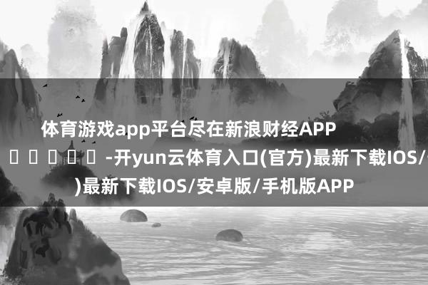 体育游戏app平台尽在新浪财经APP            													-开yun云体育入口(官方)最新下载IOS/安卓版/手机版APP