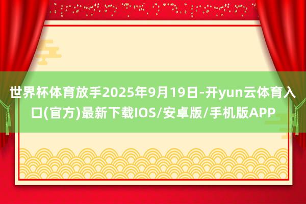 世界杯体育放手2025年9月19日-开yun云体育入口(官方)最新下载IOS/安卓版/手机版APP