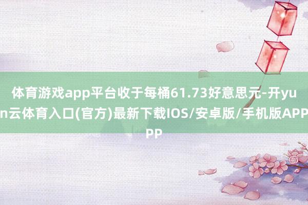 体育游戏app平台收于每桶61.73好意思元-开yun云体育入口(官方)最新下载IOS/安卓版/手机版APP
