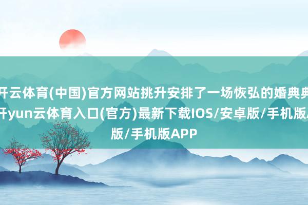 开云体育(中国)官方网站挑升安排了一场恢弘的婚典典礼-开yun云体育入口(官方)最新下载IOS/安卓版/手机版APP
