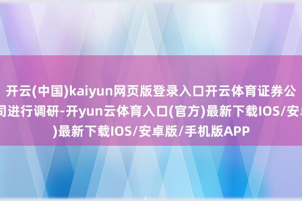 开云(中国)kaiyun网页版登录入口开云体育证券公司共对128家公司进行调研-开yun云体育入口(官方)最新下载IOS/安卓版/手机版APP
