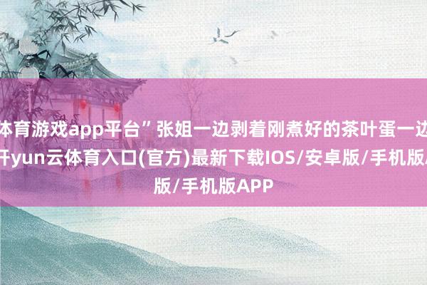 体育游戏app平台”张姐一边剥着刚煮好的茶叶蛋一边说-开yun云体育入口(官方)最新下载IOS/安卓版/手机版APP