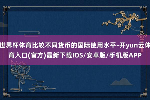 世界杯体育比较不同货币的国际使用水平-开yun云体育入口(官方)最新下载IOS/安卓版/手机版APP