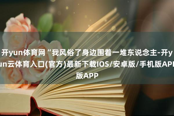 开yun体育网“我风俗了身边围着一堆东说念主-开yun云体育入口(官方)最新下载IOS/安卓版/手机版APP