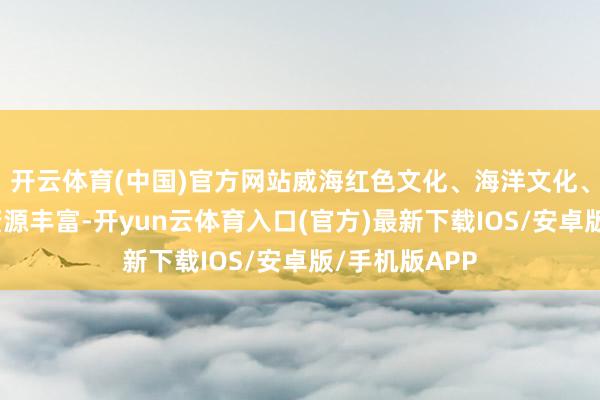 开云体育(中国)官方网站威海红色文化、海洋文化、生态文化等资源丰富-开yun云体育入口(官方)最新下载IOS/安卓版/手机版APP