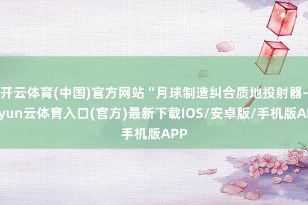 开云体育(中国)官方网站“月球制造纠合质地投射器-开yun云体育入口(官方)最新下载IOS/安卓版/手机版APP