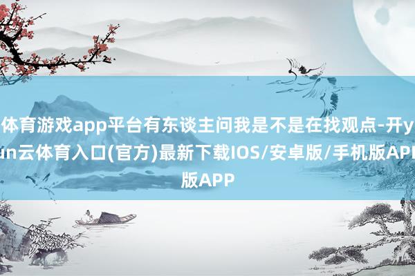体育游戏app平台有东谈主问我是不是在找观点-开yun云体育入口(官方)最新下载IOS/安卓版/手机版APP