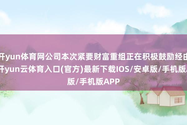 开yun体育网公司本次紧要财富重组正在积极鼓励经由中-开yun云体育入口(官方)最新下载IOS/安卓版/手机版APP