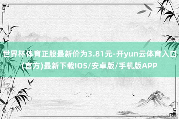 世界杯体育正股最新价为3.81元-开yun云体育入口(官方)最新下载IOS/安卓版/手机版APP