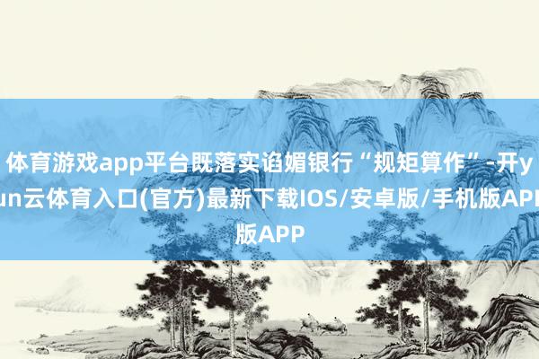 体育游戏app平台既落实谄媚银行“规矩算作”-开yun云体育入口(官方)最新下载IOS/安卓版/手机版APP
