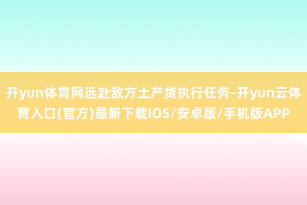 开yun体育网远赴敌方土产货执行任务-开yun云体育入口(官方)最新下载IOS/安卓版/手机版APP