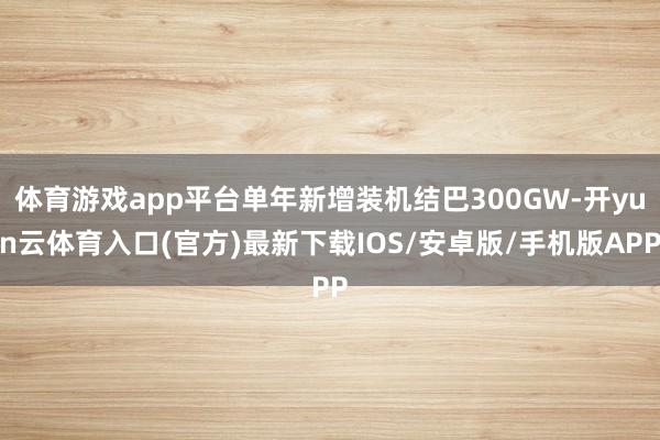 体育游戏app平台单年新增装机结巴300GW-开yun云体育入口(官方)最新下载IOS/安卓版/手机版APP