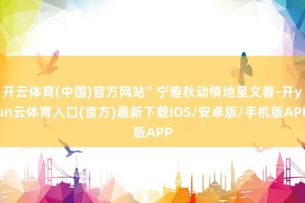 开云体育(中国)官方网站”宁雅秋动情地呈文着-开yun云体育入口(官方)最新下载IOS/安卓版/手机版APP
